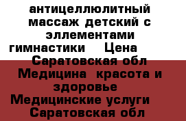 антицеллюлитный массаж,детский с эллементами гимнастики. › Цена ­ 300 - Саратовская обл. Медицина, красота и здоровье » Медицинские услуги   . Саратовская обл.
